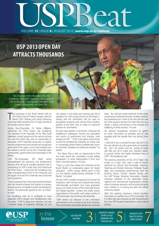 USPBeatUSPBeatVOLUME 12 | ISSUE 8 | AUGUST 2013 | www.usp.ac.fj/uspbeat
in this
issue
USP AND SPTO
SIGN MOU
33
UNIVERSITY AWARDS
EFFORTS OF USP
COMMUNITY FOR
OPEN DAY 2013 55
UNIVERSITY GIFTS
TABLETTO SPECIAL
NEEDS STUDENT
7
T
he University of the South Paciﬁc held its
2013 Open Day on Friday 9 August, with the
theme USP- Shaping your future, attracting
more than 8000 students from 70 high schools at
its Laucala campus alone.
Acting Vice-Chancellor, Dr Esther Williams,
welcomed the Chief Guest, His Excellency
The President of the Republic of Fiji, Ratu Epeli
Nailatikau, invited guests and the various schools
she said the Open Day was an opportunity to
showcase USP’s beautiful campuses, to explain
how the programmes and courses are recognized
as the best in the region, and to demonstrate how
the research carried out by the University helps
communities, governments and businesses in the
Paciﬁc.
USP Pro-Chancellor, Mr Ikbal Jannif
acknowledged the sponsors and development
partners who all had an equally signiﬁcant role in
contributing to USP’s Open Day, and introduced
the Chief Guest , noting that His Excellency has
been a longstanding friend of the University and
the region and said the University was honoured
by his presence.
“I am so pleased that a very inspirational individual,
who has himself achieved the heights of success,
and yet remains incredibly humble and devoted to
service, has graciously agreed to join us today,”
he said.
His Excellency said he is privileged to have
observed USP’s growth and development over
the years. “USP is large and inclusive, and has
a diverse range of academic offerings, so you
can expect a very lively and exciting day full of
activities, fun, and a huge amount of information,”
adding that the information will be used by
prospective students who will be future leaders,
present at the Open Day, to make an important
decision for themselves.
He said many leaders in the Paciﬁc, including His
Excellency’s colleagues, friends and associates
and scions of government and industry, have
studied at USP. “USP is the place where those
crucial ﬁrst professional networks are made, and
is increasingly where Paciﬁc professionals return
for seminars, debates and advanced studies,” he
added.
“The Open Day is also an opportunity to ﬁnd
out more about this university's unique selling
proposition, or what distinguishes it from your
other university options,” he said.
“There is much that makes the University of the
South Paciﬁc, an outstanding option for higher
education. USP's unique selling point is that
it is the highest quality tertiary institution in the
Paciﬁc,” he added.
He said USP is widely recognised and known by
employers, with courses and programmes being
internationally accredited, and many graduates
going on to work at some of the most well-known
and highly-regarded private and public sector
organizations in the paciﬁc, and a large number of
USP graduates now working internationally.
“USP stands out because of the university's
commitment to the success of all of its students.
This commitment permeates all that the university
does. You will see ample evidence of this today
presented as individual services, facilities, options,
and assistance but I want to be sure that you see
all of the support services for what they are as a
whole, a strong commitment to the success and
wellbeing of every student,” he said.
He advised prospective students to gather
as much information as possible, and to stay
engaged with the people they met during Open
Day.
“I wish all of you a wonderful open day 2013, for
this day will give you all a good taste of university
life, and I am certain that the events of today
will help you all to make your decision easier,
to pursue further and higher education here at
USP,” His Excellency said.
The opening ceremony of the 2013 Open Day
ended on a high note, with a vote of thanks
delivered by Deputy Vice-Chancellor, Learning,
Teaching and Student Services, Professor Susan
Kelly, and entertaining performances from the
Oceania Dance Theatre, Pasiﬁka Voices, and
the USP Tongan Students Association. Guests,
including members of the diplomatic corps,
regional and international organisations, private
sector corporate sponsors and schools principals
were treated to a morning tea after the ofﬁcial
ceremony closed.
After the opening ceremony, school students
were taken on guided tours of the University. The
fun-ﬁlled day was wrapped up with entertainment
from the USP Student Association’s multi-cultural
groups.
7
USP 2013OPEN DAY
ATTRACTS THOUSANDS
The President of the Republic of Fiji, His
Excellency, Ratu Epeli Nailatikau, addressing the
USP community, invited guests, members of the
public, and students, on Open Day
 