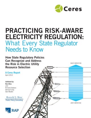 PRACTICING RISK-AWARE
ELECTRICITY REGULATION:
What Every State Regulator
Needs to Know
How State Regulatory Policies
Can Recognize and Address
the Risk in Electric Utility
Resource Selection
HIGHEST COMPOSITE RISK
LOWEST COMPOSITE RISK
A Ceres Report
April 2012
Authored by
Ron Binz
and
Richard Sedano
Denise Furey
Dan Mullen
Ronald J. Binz
Public Policy Consulting
 
