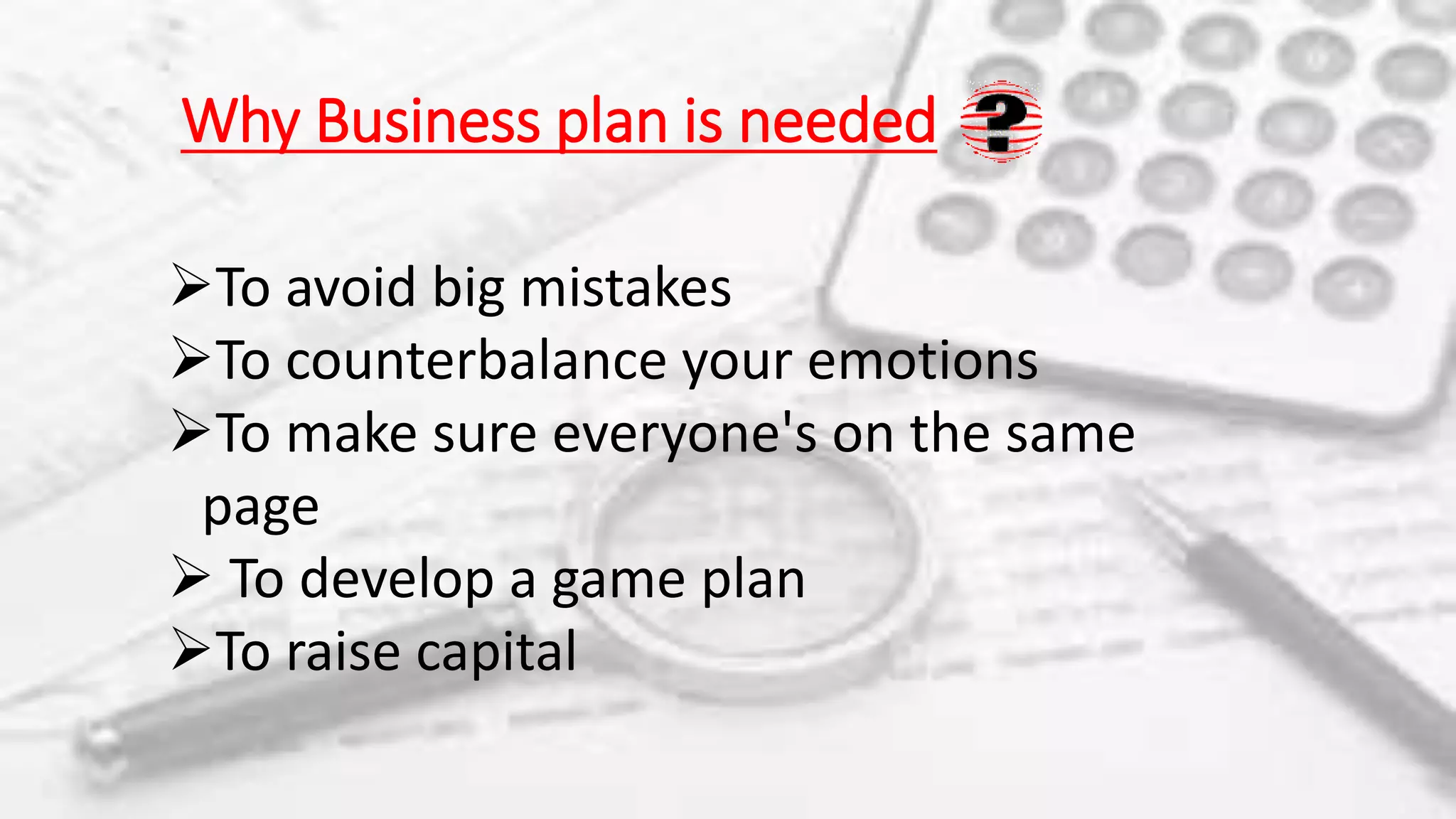 Why Business plan is needed
To avoid big mistakes
To counterbalance your emotions
To make sure everyone's on the same
page
 To develop a game plan
To raise capital
 