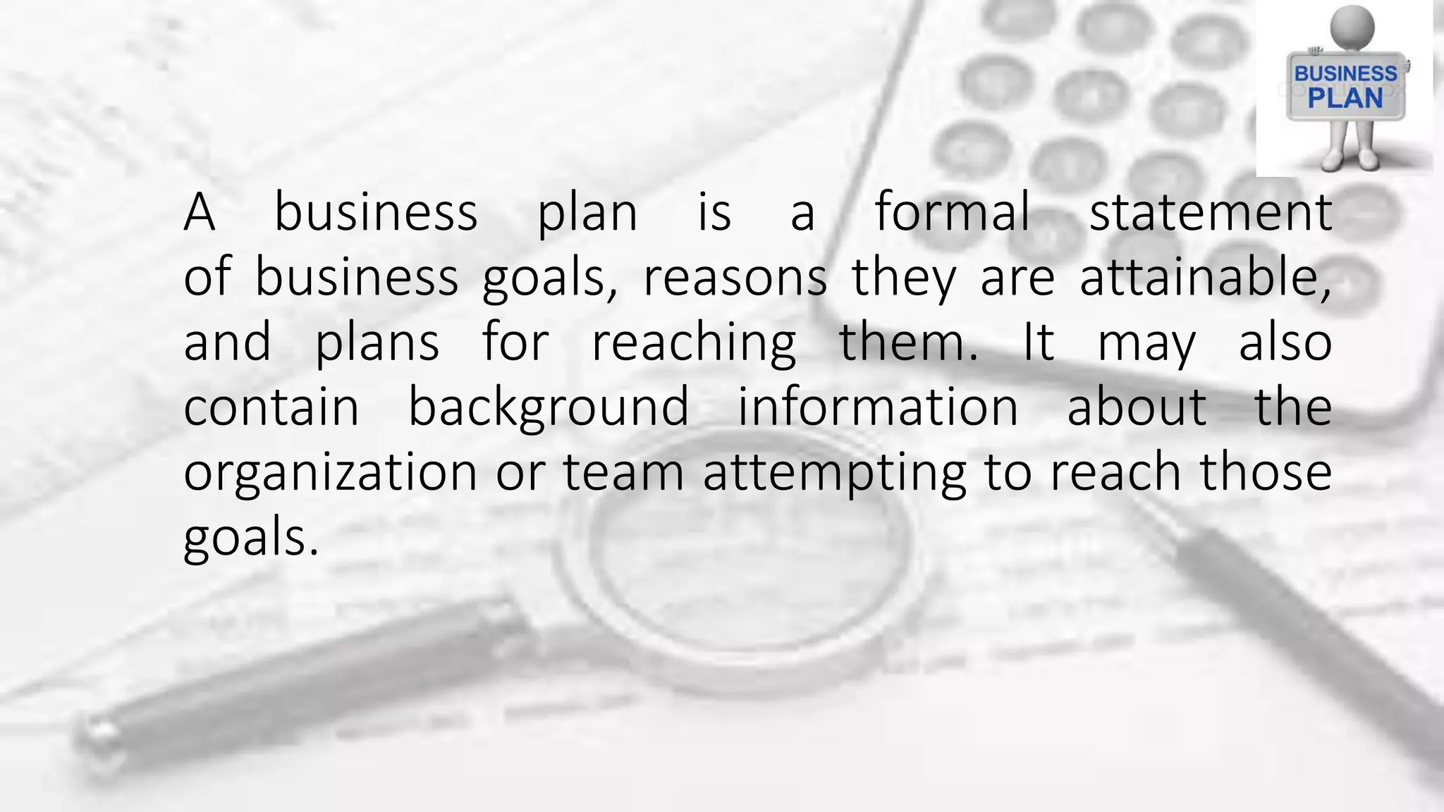 A business plan is a formal statement
of business goals, reasons they are attainable,
and plans for reaching them. It may also
contain background information about the
organization or team attempting to reach those
goals.
 