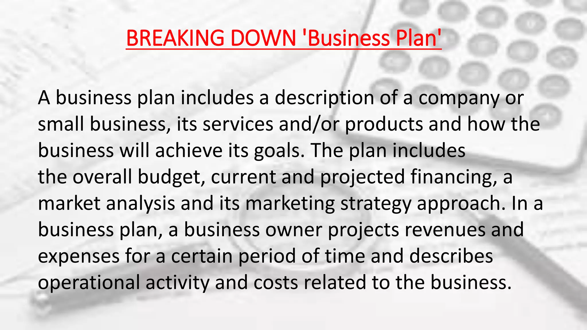 BREAKING DOWN 'Business Plan'
A business plan includes a description of a company or
small business, its services and/or products and how the
business will achieve its goals. The plan includes
the overall budget, current and projected financing, a
market analysis and its marketing strategy approach. In a
business plan, a business owner projects revenues and
expenses for a certain period of time and describes
operational activity and costs related to the business.
 