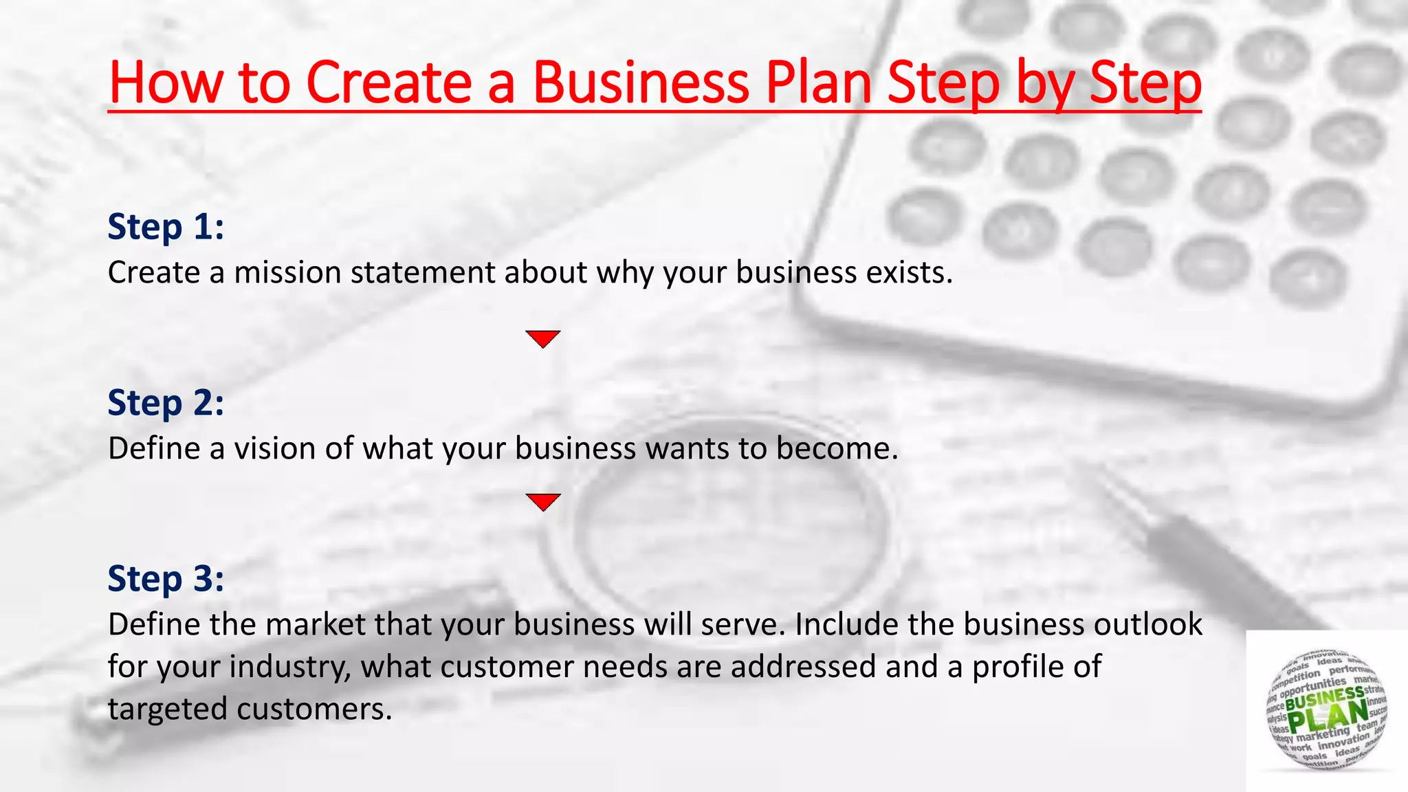 How to Create a Business Plan Step by Step
Step 1:
Create a mission statement about why your business exists.
Step 2:
Define a vision of what your business wants to become.
Step 3:
Define the market that your business will serve. Include the business outlook
for your industry, what customer needs are addressed and a profile of
targeted customers.
 