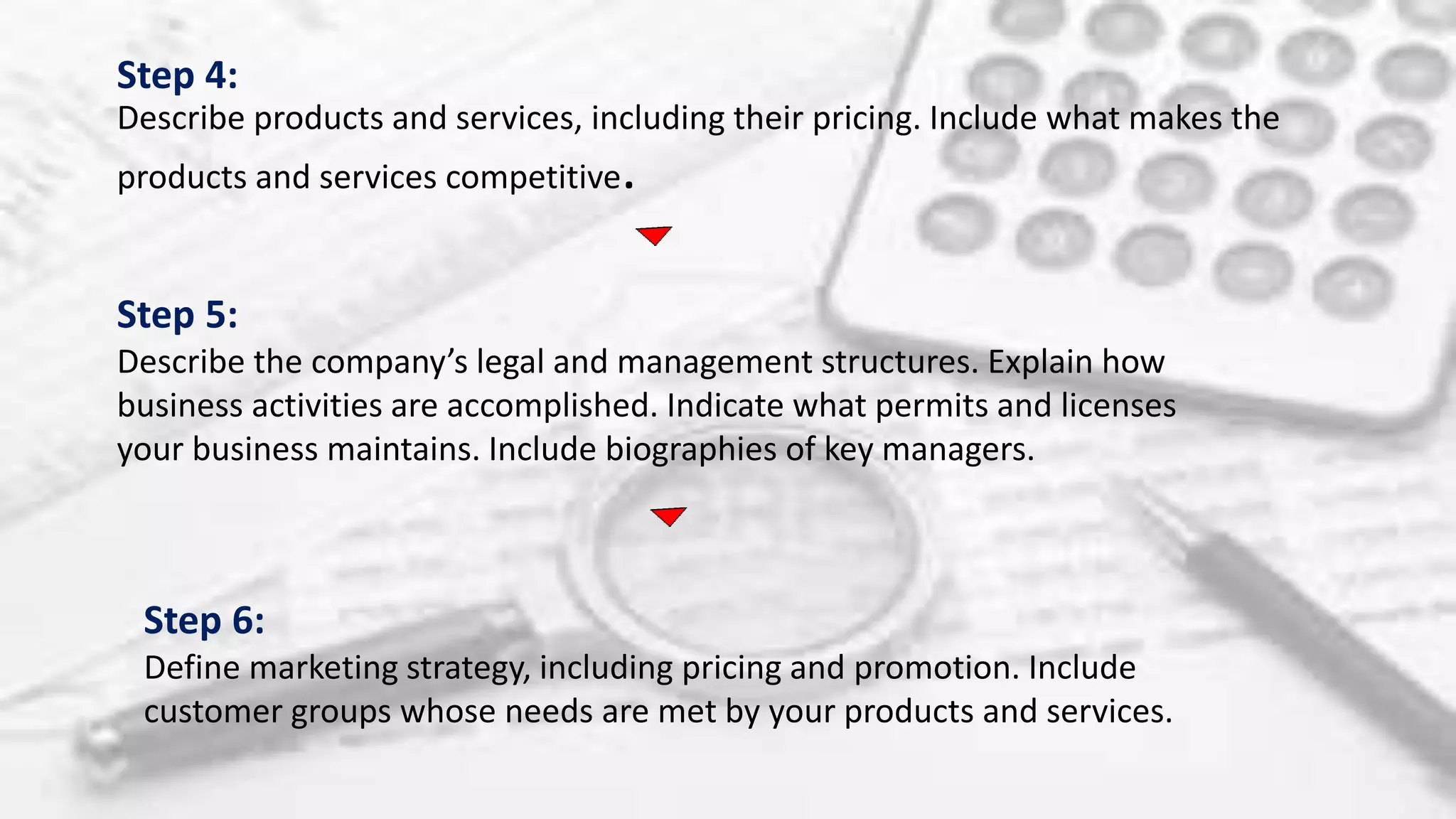 Step 4:
Describe products and services, including their pricing. Include what makes the
products and services competitive.
Step 5:
Describe the company’s legal and management structures. Explain how
business activities are accomplished. Indicate what permits and licenses
your business maintains. Include biographies of key managers.
Step 6:
Define marketing strategy, including pricing and promotion. Include
customer groups whose needs are met by your products and services.
 