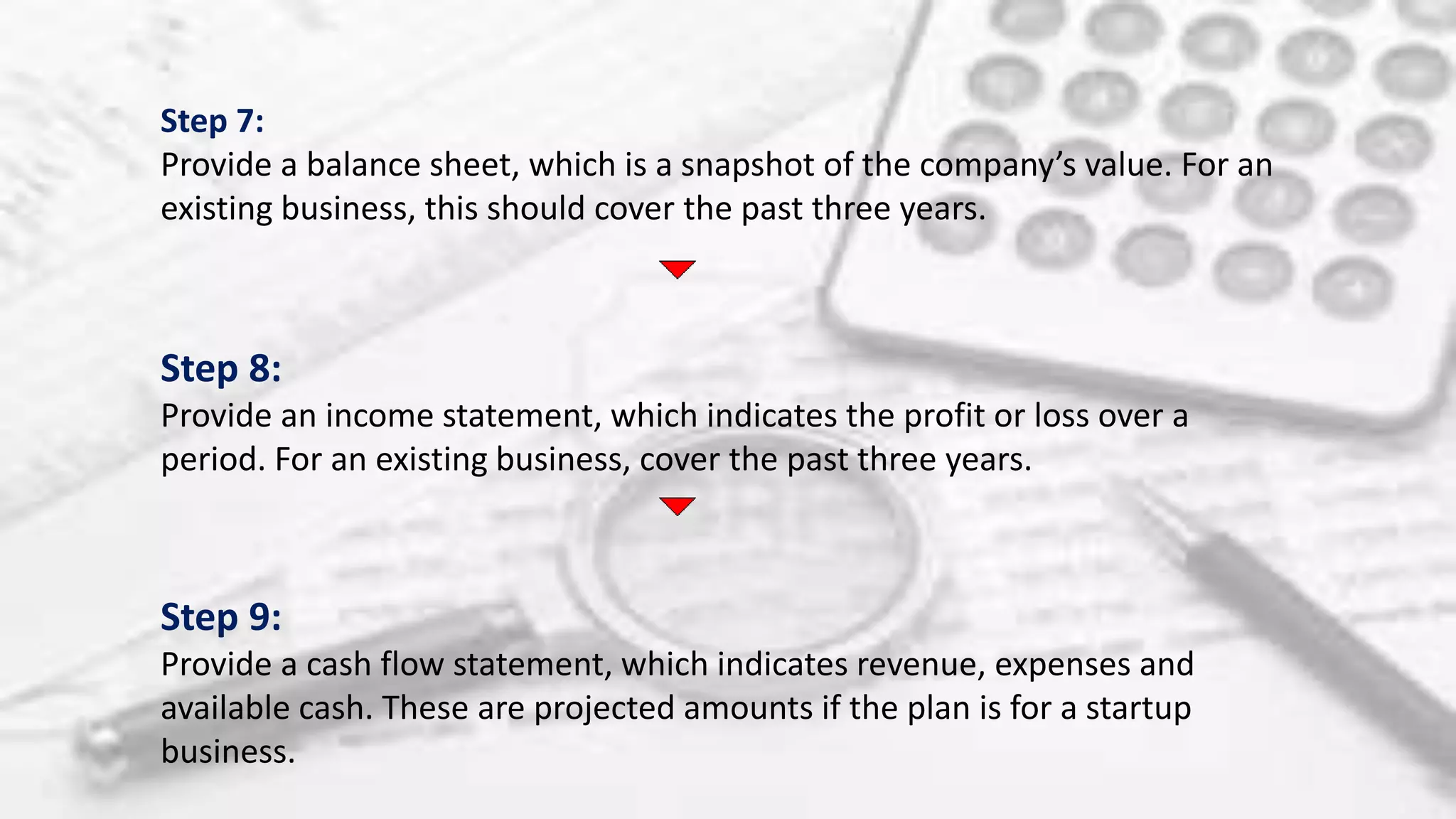 Step 7:
Provide a balance sheet, which is a snapshot of the company’s value. For an
existing business, this should cover the past three years.
Step 8:
Provide an income statement, which indicates the profit or loss over a
period. For an existing business, cover the past three years.
Step 9:
Provide a cash flow statement, which indicates revenue, expenses and
available cash. These are projected amounts if the plan is for a startup
business.
 