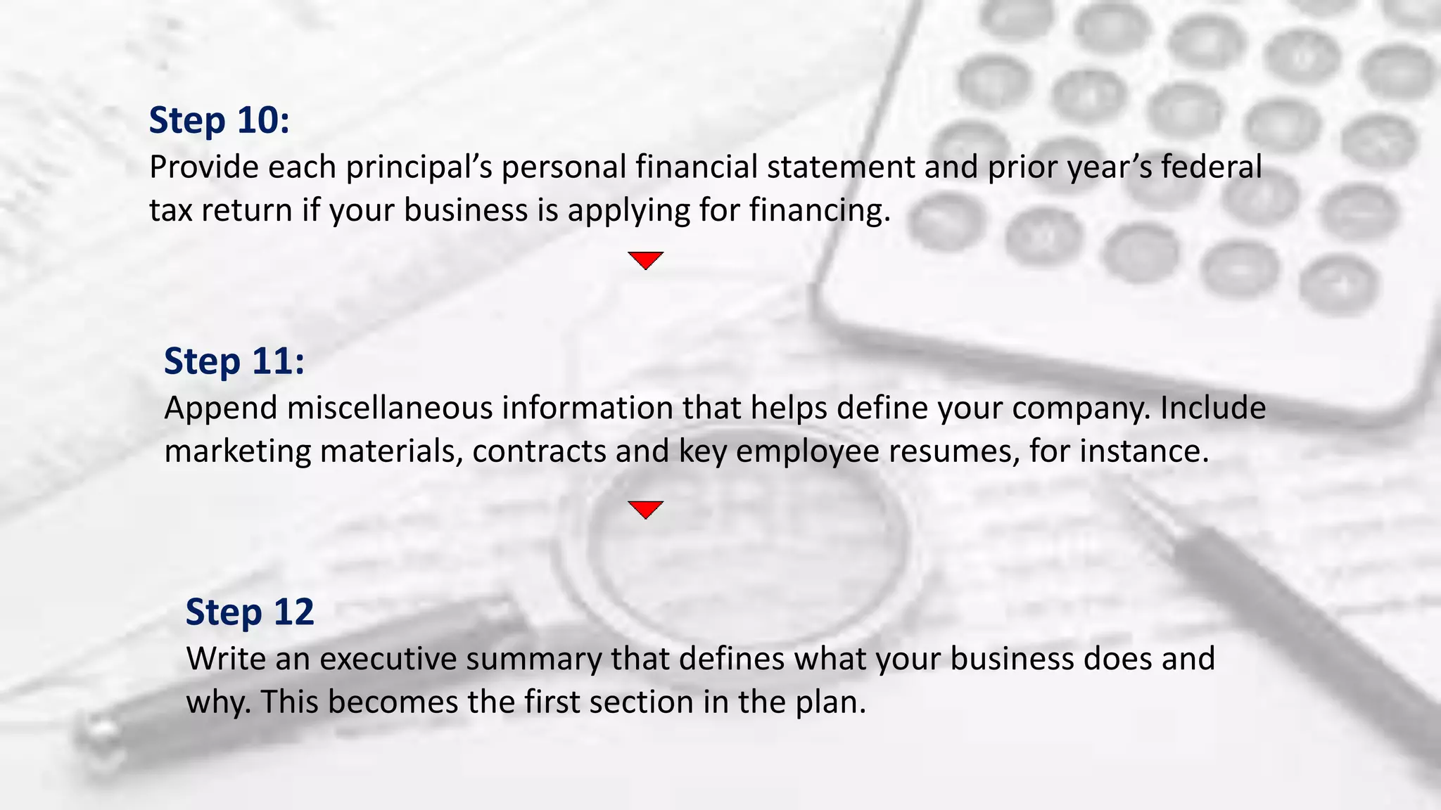 Step 10:
Provide each principal’s personal financial statement and prior year’s federal
tax return if your business is applying for financing.
Step 11:
Append miscellaneous information that helps define your company. Include
marketing materials, contracts and key employee resumes, for instance.
Step 12
Write an executive summary that defines what your business does and
why. This becomes the first section in the plan.
 