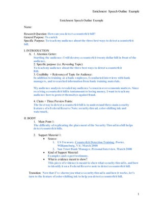 Enrichment Speech Outline Example
1
Enrichment Speech Outline Example
Name:
Research Question: Howcan you detect a counterfeit bill?
General Purpose: To enrich
Specific Purpose: To teach my audience about the three best ways to detect a counterfeit
bill.
I. INTRODUCTION
A. 1. Attention Getter:
Startling the audience: I will destroy a counterfeit twenty dollar bill in front of the
audience.
2. Specific purpose (i.e. Revealing Topic):
To teach my audience about the three best ways to detect a counterfeit
Bill.
3. Credibility + Relevancy of Topic for Audience:
In addition to training as a bank employee, I conducted interviews with bank
managers, and researched information from bank training materials.
My audience analysis revealed my audience’s concern over economic matters. Since
receiving a counterfeit bill is tantamount to losing money, I want to teach my
audience howto protect themselves againstfraud.
4. Claim + Three Preview Points:
The bestway to detect a counterfeitbill is to understand three main security
features ofa Federal Reserve Note:security thread, color-shifting ink and
watermark.
II. BODY
1. Main Point 1:
The difficulty of replicating the placement ofthe Security Thread in a bill helps
detectcounterfeit bills.
2. Support Material 1:
 Source:
1. US Treasury. Counterfeit Detection Training. Poster.
Williamsburg, VA: March 2008
2. Sun Trust Bank Manager. Personal Interview. March 2008
 Kind of Support Material:
Examples and expert testimony.
 What is evidence meant to show?
This piece ofevidence is meant to showwhat security thread is, and how
to identify it on a Federal Reserve note to detect a counterfeit bill.
Transition: Nowthat I’ve shown you what a security thread is and howit works, let’s
turn to the feature ofcolor-shifting ink to help you detect a counterfeit bill.
 