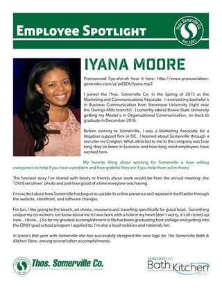 Employee Spotlight
iyana moore
Pronounced Eye-ahn-ah hear it here: http://www.pronunciation-
generator.com/p/pIOZA/Iyana.mp3
I joined the Thos. Somerville Co. in the Spring of 2015 as the
Marketing and Communications Associate. I received my bachelor’s
in Business Communication from Stevenson University (right near
the Owings Mills branch!). I currently attend Bowie State University
getting my Master’s in Organizational Communication, on track to
graduate in December 2016.
Before coming to Somerville, I was a Marketing Associate for a
litigation support firm in DC. I learned about Somerville through a
recruiter via Craiglist. What attracted to me to the company was how
long they’ve been in business and how long most employees have
worked here.
My favorite thing about working for Somerville is how willing
everyone is to help if you have a problem and how grateful they are if you help them solve theirs!
The funniest story I’ve shared with family or friends about work would be from the annual meeting: the
‘Old Executives’ photo and just how good of a time everyone was having.
I’mexcitedabouthowSomervillehasbeguntoupdateitsonlinepresenceandrepresentitselfbetterthrough
the website, storefront, and software changes.
For fun, I like going to the beach, art shows, museums and travelling specifically for good food. Something
unique my co-workers not know about me is I was born with a hole in my heart (don’t worry, it’s all closed up
now…I think…) So far my greatest accomplishment in life has been graduating from college and getting into
the ONLY grad school program I applied to. I’m also a loyal redskins and nationals fan.
In Iyana’s first year with Somerville she has successfully designed the new logo for The Somerville Bath &
Kitchen Store, among several other accomplishments.
 