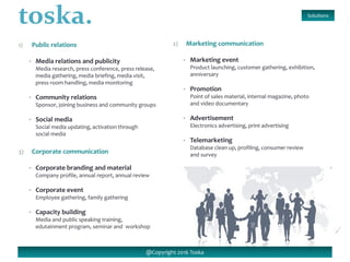 1) Public relations
• Media relations and publicity
Media research, press conference, press release,
media gathering, media briefing, media visit,
press room handling, media monitoring
• Community relations
Sponsor, joining business and community groups
• Social media
Social media updating, activation through
social media
Solutions
@Copyright 2016 Toska
3) Corporate communication
• Corporate branding and material
Company profile, annual report, annual review
• Corporate event
Employee gathering, family gathering
• Capacity building
Media and public speaking training,
edutainment program, seminar and workshop
2) Marketing communication
• Marketing event
Product launching, customer gathering, exhibition,
anniversary
• Promotion
Point of sales material, internal magazine, photo
and video documentary
• Advertisement
Electronics advertising, print advertising
• Telemarketing
Database clean up, profiling, consumer review
and survey
 