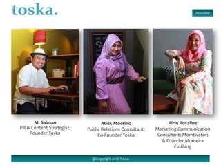 Associate
@Copyright 2016 Toska
M. Salman
PR & Content Strategist;
Founder Toska
Atiek Moerino
Public Relations Consultant;
Co-Founder Toska
Ririn Rosaline
Marketing Communication
Consultant; Momtivator;
& Founder Momeira
Clothing
 