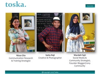 @Copyright 2016 Toska
Nissa Cita
Communication Research
& Training Strategist
Wardah Fajri
Social Media &
Community Strategist;
Founder BloggerCrony
Community
Satto Raji
Creative & Photographer
Associate
 
