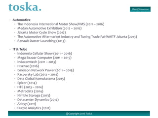 Client Showcase
@Copyright 2016 Toska
• Automotive
• The Indonesia International Motor Show/IIMS (2011 – 2016)
• Medan Automotive Exhibition (2012 – 2016)
• Jakarta Motor Cycle Show (2012)
• The Automotive Aftermarket Industry and Tuning Trade Fair/AAITF Jakarta (2013)
• Renault Duster Launching (2013)
• IT & Telco
• Indonesia Cellular Show (2011 – 2016)
• Mega Bazaar Computer (2011 – 2015)
• Indocomtech (2011 – 2013)
• Hisense (2016)
• Emerson Network Power (2011 – 2015)
• Kaspersky Lab (2012 – 2014)
• Data Global Komukatama (2015)
• Epicor (2014)
• HTC (2013 – 2014)
• Metrodata (2014)
• Nimble Storage (2013)
• Datacenter Dynamics (2012)
• Abbyy (2011)
• Purple Analytics (2011)
 