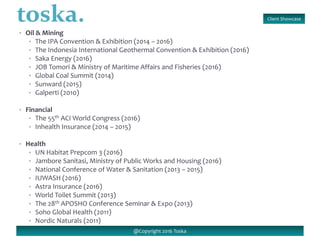 Client Showcase
@Copyright 2016 Toska
• Oil & Mining
• The IPA Convention & Exhibition (2014 – 2016)
• The Indonesia International Geothermal Convention & Exhibition (2016)
• Saka Energy (2016)
• JOB Tomori & Ministry of Maritime Affairs and Fisheries (2016)
• Global Coal Summit (2014)
• Sunward (2015)
• Galperti (2010)
• Financial
• The 55th ACI World Congress (2016)
• Inhealth Insurance (2014 – 2015)
• Health
• UN Habitat Prepcom 3 (2016)
• Jambore Sanitasi, Ministry of Public Works and Housing (2016)
• National Conference of Water & Sanitation (2013 – 2015)
• IUWASH (2016)
• Astra Insurance (2016)
• World Toilet Summit (2013)
• The 28th APOSHO Conference Seminar & Expo (2013)
• Soho Global Health (2011)
• Nordic Naturals (2011)
 