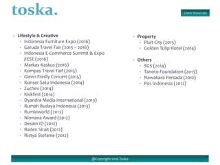 Client Showcase
@Copyright 2016 Toska
• Lifestyle & Creative
• Indonesia Furniture Expo (2016)
• Garuda Travel Fair (2015 – 2016)
• Indonesia E-Commerce Summit & Expo
/IESE (2016)
• Markas Kaskus (2016)
• Kompas Travel Faif (2015)
• Glenn Fredly Concert (2015)
• Konser Satu Indonesia (2014)
• Zuchex (2014)
• Kickfest (2014)
• Dyandra Media International (2013)
• Rumah Budaya Indonesia (2013)
• Rumioworld (2012)
• Nirmana Award (2012)
• Desain ID (2012)
• Raden Sirait (2012)
• Ristya Stefanie (2012)
• Property
• Pluit City (2015)
• Golden Tulip Hotel (2014)
• Others
• SGS (2014)
• Tanoto Foundation (2013)
• Nawakara Persada (2012)
• Pos Indonesia (2012)
 
