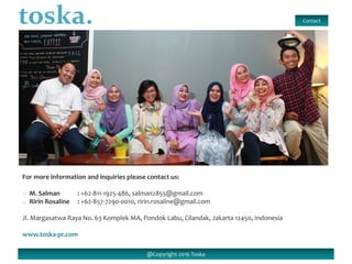 For more information and inquiries please contact us:
o M. Salman : +62-811-1925-486, salman2855@gmail.com
o Ririn Rosaline : +62-857-7290-0010, ririn.rosaline@gmail.com
Jl. Margasatwa Raya No. 63 Komplek MA, Pondok Labu, Cilandak, Jakarta 12450, Indonesia
www.toska-pr.com
Contact
@Copyright 2016 Toska
 