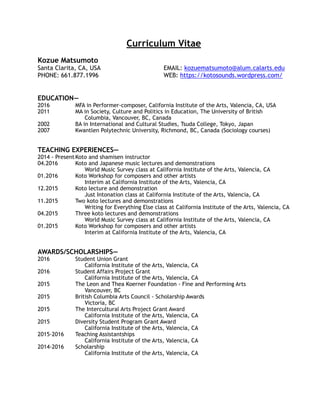 Curriculum Vitae
Kozue Matsumoto 
Santa Clarita, CA, USA
PHONE: 661.877.1996
EMAIL: kozuematsumoto@alum.calarts.edu
WEB: https://kotosounds.wordpress.com/  
EDUCATION—
2016 MFA in Performer-composer, California Institute of the Arts, Valencia, CA, USA
2011 MA in Society, Culture and Politics in Education, The University of British
Columbia, Vancouver, BC, Canada
2002 BA in International and Cultural Studies, Tsuda College, Tokyo, Japan
2007 Kwantlen Polytechnic University, Richmond, BC, Canada (Sociology courses)
TEACHING EXPERIENCES—
2014 - PresentKoto and shamisen instructor
04.2016 Koto and Japanese music lectures and demonstrations
World Music Survey class at California Institute of the Arts, Valencia, CA
01.2016 Koto Workshop for composers and other artists
Interim at California Institute of the Arts, Valencia, CA
12.2015 Koto lecture and demonstration
Just Intonation class at California Institute of the Arts, Valencia, CA
11.2015 Two koto lectures and demonstrations
Writing for Everything Else class at California Institute of the Arts, Valencia, CA
04.2015 Three koto lectures and demonstrations
World Music Survey class at California Institute of the Arts, Valencia, CA
01.2015 Koto Workshop for composers and other artists
Interim at California Institute of the Arts, Valencia, CA
AWARDS/SCHOLARSHIPS—
2016 Student Union Grant
California Institute of the Arts, Valencia, CA
2016 Student Affairs Project Grant
California Institute of the Arts, Valencia, CA
2015 The Leon and Thea Koerner Foundation - Fine and Performing Arts
Vancouver, BC
2015 British Columbia Arts Council - Scholarship Awards
Victoria, BC
2015 The Intercultural Arts Project Grant Award
California Institute of the Arts, Valencia, CA
2015 Diversity Student Program Grant Award
California Institute of the Arts, Valencia, CA
2015-2016 Teaching Assistantships
California Institute of the Arts, Valencia, CA
2014-2016 Scholarship
California Institute of the Arts, Valencia, CA
 