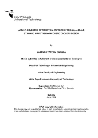 A MULTI-OBJECTIVE OPTIMISATION APPROACH FOR SMALL-SCALE
STANDING WAVE THERMOACOUSTIC COOLERS DESIGN
by
LAGOUGE TARTIBU KWANDA
Thesis submitted in fulfilment of the requirements for the degree
Doctor of Technology: Mechanical Engineering
in the Faculty of Engineering
at the Cape Peninsula University of Technology
Supervisor: Prof Bohua Sun
Co-supervisor: Prof Modify Andrew Elton Kaunda
Bellville
June 2014
CPUT copyright information
This thesis may not be published either in part (in scholarly, scientific or technical journals),
or as a whole (as a monograph), unless permission has been obtained from the University
 