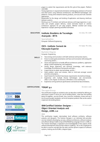 Page 2 of 3
project to control the requirements and the life cycle of the project. Platform
JAZZ IBM.
Strong experience in requirements elicitation and designing solutions to financial
and retail sector using reference architectures and different technologies and
platforms. Strong skills relatedto banking products, services and multi-channels
applications.
Responsible for the design and building of application and drawing interfaces
between systems.
Working as an IT Architect and technical advisory with large experience in pre-
sales and complex project delivery, create estimates based on solution
architecture approach for pre sales projects. Method oriented and strong
experience inproject planning and effort estimation.
EDUCATION Instituto Brasileiro de Tecnologia
Avançada - IBTA
JAN 2005 - DEC 2006
Specialization
Computer Software Engineering
ISES - Instituto Sumaré de
Educação Superior
JAN 1999 - DEC 2003
Bachelor Degree
Computer Engineering
SKILLS  Have strong communication with both technical and business teams ;
 Know tocreate good presentation and have communication skills alongwith
convincing powers ;
 Vision and experience to handle difficult architecture problems, application
design, system engineering, and integration;
 Strong design experience and technical knowledge, with extensive
knowledge of architecture frameworks and tools ;
 A good learner to adopt new technology quickly ;
 Good problem solver and initiator, able to multi-task amongst several
priorities and projects ;
 Good listener for transform businesses requirements into technical design;
 Experience with multiple diverse technologies and environments
(VB,C++,C#, Angular JS andJava ) /(Windows / Linux and AS400);
 Experience writing technical specifications and technical documentation;
CERTIFICATIONS TOGAF 9.1 DECEMBER 2016
The open Group
This certification targets an architects who can describe a method for defining an
information system in terms of a set of building blocks, show how the building
blocks fit together, use set of tools, has a common vocabulary, knows and use a
list of recommended standards, canlist of compliant products that canbe usedto
implement the building blocks.
IBM Certified Solution Designer -
Object Oriented Analysis and
Design, vUML 2.0
OCTOBER 2008
IBM
This certification targets intermediate level software architects, software
analysts, and designers. The Solution Designer is an individual who provides
services relatedto developing use case, software architecture, software analysis,
and software designmodels using UnifiedModeling Language Version 2 (UML2).
The Solution Developer is expected to be knowledgeable of the aspects of the
software development lifecycle that relate to modeling. He or she is expected to
be able to conceive and describe the static and the dynamic aspects of software
systems, making use of all UML2 diagram types.
 