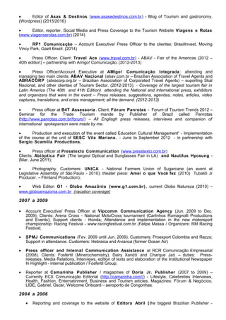 • Editor of Asas & Destinos (www.asasedestinos.com.br) - Blog of Tourism and gastronomy.
(Wordpress) (2015/2016)
• Editor, reporter, Social Media and Press Coverage to the Tourism Website Viagens e Rotas
(www.viagenserotas.com.br) (2014)
• RP1 Comunicação – Account Executive/ Press Officer to the clientes: BrasilInvest, Moving
Vincy Park, Gazit Brazil. (2014)
• Press Officer. Client: Travel Ace (www.travel.com.br) - ABAV - Fair of the Americas (2012 –
40th edition) – partnership with Amigo! Comunicação. (2012-2013)
• Press Officer/Account Executive at AMIgo! Comunicação Integrada : attending and
managing two main clients: ABAV Nacional (abav.com.br – Brazilian Association of Travel Agents and
ABRACORP (abracorp.org.br – Brazilian Association of Corporated Travel Agents) – suporting Skal
Nacional, and other clientes of Tourism Sector. (2012-2013). - Coverage of the largest tourism fair in
Latin America (The 40th and 41th Edition) attending the National and International press, exhibitors
and organizers that were in the event – Press releases, suggestions, agendas, notes, articles, video
captures, translations, and crisis management; all the demand. (2012-2013)
• Press officer at B4T Assessoria. Client: Fórum Panrotas - Forum of Tourism Trends 2012 –
Seminar for the Trade Tourism mande by Publisher of Brazil called Panrotas
(http://www.panrotas.com.br/forum/) – All Englisgh press releases, interviews and companion of
international spokeperson were made by me.
• Production and execution of the event called Education Cultural Management” - Implementation
of the course at the unit of SESC Vila Mariana. - June to September 2012 - in partnership with
Sergio Scamilla Productions.
• Press officer at Presstexto Communication (www.presstexto.com.br)
Clients: Abióptica Fair (The largest Optical and Sunglasses Fair in LA) and Nautilus Hyosung -
(Mar. June 2011);
• Photography. Customers: UNICA - National Farmers Union of Sugarcane (an event at
Legislative Assembly of São Paulo - 2010); theater piece: Amei o que Você fez (2010) Tubaldi Jr
Producer. – Filmland Production);
• Web Editor: G1 - Globo Amazônia (www.g1.com.br) , current Globo Natureza (2010) –
www.globoamazonia.com.br (vacation coverage)
2007 a 2009
• Account Executive/ Press Officer at Vipcomm Communication Agency (Jun. 2009 to Dec.
2009); Clients: Arena Cross - National MotoCross tournament (Carlinhos Romagnolli Productions
and Events); Support clients - Honda; Attendance and implementation in the new motorsport
championship: Racing Festival - www.racingfestival.com.br (Felipe Massa / Organizers: RM Racing
Festival;
• SPMJ Communications (Fev. 2009 until Jun. 2009). Customers: Proexport Colombia and Razzo;
Support in attendance. Customers: Hebraica and Avianca (former Ocean Air)
• Press officer and Internal Communication Assistance at RCR Comunicação Empresarial
(2008). Clients: Fosfertil (Minerochemistry), Dairy Xandô and Charque Jaó – duties: Press-
releases, Media Relations, Interviews, edition of texts and elaboration of the Institutional Newspaper
In Highlight - internal publication / Fosfertil Group;
• Reporter at Camarinha Publisher / magazines of Doria Jr. Publisher (2007 to 2009) –
Currently ECX Comunicação Editorial (http://camarinha.com//) - Lifestyle, Celebreties Interviews,
Health, Fashion, Enternatinment, Business and Tourism articles. Magazines: Fórum & Negócios,
LIDE, Gabriel, Oscar, Welcome Onboard – aeroporto de Congonhas.
2004 a 2006
• Reporting and coverage to the website of Editora Abril (the biggest Brazilian Publisher -
 