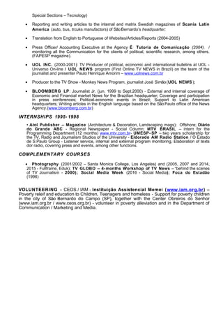 Special Sections – Tecnology)
• Reporting and writing articles to the internal and matrix Swedish magazines of Scania Latin
America (auto, bus, trcuks manufactors) of SãoBernardo’s headquarter;
• Translation from English to Portuguese of Websites/Articles/Reports (2004-2005)
• Press Officer/ Accounting Executive at the Agency É Tutoria de Comunicação (2004). /
monitoring all the Communication for the clients of political, scientific research, among others.
(FAPESP magazine).
• UOL INC. (2000-2001): TV Producer of political, economic and international bulletins at UOL -
Universo On-line / UOL NEWS program (First Online TV NEWS in Brazil) on the team of the
journalist and presenter Paulo Henrique Amorim – www.uolnews.com.br
• Producer to the TV Show - Monkey News Program, journalist José Simão (UOL NEWS );
• BLOOMBERG LP: Journalist Jr. (jun. 1999 to Sept.2000) - External and internal coverage of
Economic and Financial market News for the Brazilian headquarter; Coverage and participation
in press conferences; Political-economic events in Brazil; Support to Latin American
headquarters; Writing articles in the English language based on the São Paulo office of the News
Agency.(www.bloomberg.com.br)
INTERNSHIPS 1995- 1998
• Atol Publisher – Magazine (Architecture & Decoration, Landscaping mags); Offshore; Diário
do Grande ABC - Regional Newspaper - Social Column; MTV BRASIL – intern for the
Programming Department (12 months) www.mtv.com.br- UMESP- SP – two years scholarship for
the TV, Radio and Journalism Studios of the University - Eldorado AM Radio Station / O Estado
de S.Paulo Group - Listener service, internal and external program monitoring, Elaboration of texts
dor radio, covering press and events, among other functions.
COMPLEMENTARY COURSES
• Photography (2001/2002 – Santa Monica College, Los Angeles) and (2005, 2007 and 2014,
2015 - Fullframe, Eduk); TV GLOBO – 4-months Workshop of TV News – “behind the scenes
of TV Journalism - 2000); Social Media Week (2016 - Social Media); Foca do Estadão
(1996)
VOLUNTEERING - CEOS / IAM - Instituição Assistencial Memei (www.iam.org.br) –
Poverty releif and education to Children, Teenagers and homeless - Support for poverty children
in the city of São Bernardo do Campo (SP), together with the Center Obreiros do Senhor
(www.iam.org.br / www.ceos.org.br) - volunteer in poverty alleviation and in the Department of
Communication / Marketing and Media.
 