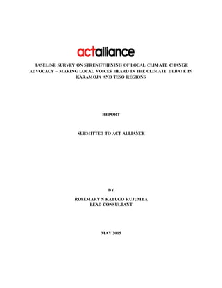 BASELINE SURVEY ON STRENGTHENING OF LOCAL CLIMATE CHANGE
ADVOCACY – MAKING LOCAL VOICES HEARD IN THE CLIMATE DEBATE IN
KARAMOJA AND TESO REGIONS
REPORT
SUBMITTED TO ACT ALLIANCE
BY
ROSEMARY N KABUGO RUJUMBA
LEAD CONSULTANT
MAY 2015
 