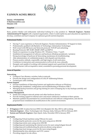 F.LINSUN AGNEL BRUCE
Mobile: +971556507292
E-Mail:linsun@live.com
Sharjah, UAE
Snapshot
Keen, positive thinker and enthusiastic individual looking for a key position in Network Engineer /System
Administration/ IT Support with a reputed organization, where I could exploit my past education & experience to
develop, contribute and lead Company for optimum growth and development.
Professional Profile
 Having 5+ years experience as Network Engineer /System Administration/ IT Support in India
 Professionally qualified with Bachelor of Technology ( Information Technology)
 Well versed with OSI layers and Network protocols: TCP/IP and subnetting.
 Routing Protocols: RIP, IGRP, EIGRP, OSPF and RIPV2.
 Hands on experience in using Windows XP / Windows Vista / 7 and 8.
 Installation & management of software and hardware (Desktop peripherals / printers)
 Strong knowledge in hardware & Networking maintenance & troubleshooting.
 Able administration of confidential projects with dispatch and discretion.
 Possess positive attitude, responsible, and high degree of self-motivation.
 Confidence in interaction and communication at all levels & cross-culturally.
 Energetic and capable of working with minimal support and a good deal of autonomy.
 A quick learner with an inquisitive mind; committed to pursuing personal development.
Areas of Expertise
Networking
 Configure Cisco Routers, switches, hubs in network.
 Oversee the design and configuration of LAN; IP Addressing Scheme.
 Twisted pair cable crimbing.
System Support
 Oversee installation of Operating Systems and application software on Windows.
 Handling the installation, configuration and troubleshooting of Windows XP& 7.
 Managing backup functions and giving training for users in keeping day to day backups carefully and
systematically.
Facilities Management
 Install and configure network printer and other hardware devices.
 Provide training support to internal users and ensure satisfactory resolution of their queries.
 Maintain updated documentation for current hardware and software configurations, and also for
proposed future installations & modifications to the current environment.
Employment Profile
 IT Engineer-GME Aviation Services DWC LLC,Sharjah,UAE, May 2015 to still working
 Network Engineer– Allsec Technologies Ltd, Chennai, India, February 2012 to February 2015
 System and Network Engineer, Opus Spark, India, December 2010 to January 2012
Job Profile
 Configuring Virtual machines using VMware for users
 Configuring the particular access for the users using server 2012 R2
 Configuring remote users using server 2012 R2
 Configuring and maintaining the internet access for users using fortigate firewall
 Configuring and troubleshooting the polycom phones using sipxecs
 Configuring cloud storage access for the users using Seagate.
 Maintaining the time attendance and UVC camera
 Providing support for site offices.
 