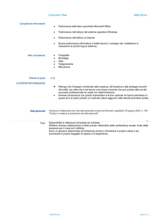 Curriculum Vitae Attilio Bruno
Competenze informatiche
 Padronanza dell’intero pacchetto Microsoft Office
 Padronanza nell’utilizzo del sistema operativo Windows
 Padronanza nell’utilizzo di internet
 Buona padronanza informatica a livello tecnico ( sviluppo reti, installazioni e
risoluzione di piccoli bug di sistema)
Altre competenze  Fotografia
 Bricolage
 Vela
 Falegnameria
 Meccanica
Patente di guida A, B
ULTERIORI INFORMAZIONI
 Ritengo che l’impegno combinato alla costanza, all’iniziativa e alla strategia nonché
all’umiltà, sia nella vita e nel lavoro una chiave vincente che può portare alla via del
successo professionale se usate con determinazione.
 Diverse conoscenze con grandi imprenditori e le loro aziende mi hanno permesso in
questi anni di poter portare un notevole valore aggiunto nelle attività lavorative svolte.
Dati personali Autorizzo il trattamento dei miei dati personali ai sensi del Decreto Legislativo 30 giugno 2003, n. 196
"Codice in materia di protezione dei dati personali”.
Note Disponibilità di referenze immediate se richieste.
All'attivo diverse collaborazioni a titolo privato nell'ambito della cantieristica navale, frutto della
passione per il mare ed il refitting.
Sono un giovane determinato ed ambizioso pronto a dimostrare il proprio valore e ad
accrescere il proprio bagaglio di sapere e di esperienza.
Attilio Bruno Pagina 3 / 3
 