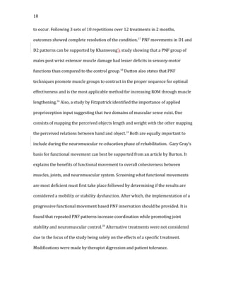 10
to occur. Following 3 sets of 10 repetitions over 12 treatments in 2 months,
outcomes showed complete resolution of the condition.17
PNF movements in D1 and
D2 patterns can be supported by Khamwong’s study showing that a PNF group of
males post wrist extensor muscle damage had lesser deficits in sensory-motor
functions than compared to the control group.18
Dutton also states that PNF
techniques promote muscle groups to contract in the proper sequence for optimal
effectiveness and is the most applicable method for increasing ROM through muscle
lengthening.16
Also, a study by Fitzpatrick identified the importance of applied
proprioception input suggesting that two domains of muscular sense exist. One
consists of mapping the perceived objects length and weight with the other mapping
the perceived relations between hand and object.19
Both are equally important to
include during the neuromuscular re-education phase of rehabilitation. Gary Gray’s
basis for functional movement can best be supported from an article by Burton. It
explains the benefits of functional movement to overall cohesiveness between
muscles, joints, and neuromuscular system. Screening what functional movements
are most deficient must first take place followed by determining if the results are
considered a mobility or stability dysfunction. After which, the implementation of a
progressive functional movement based PNF innervation should be provided. It is
found that repeated PNF patterns increase coordination while promoting joint
stability and neuromuscular control.20
Alternative treatments were not considered
due to the focus of the study being solely on the effects of a specific treatment.
Modifications were made by therapist digression and patient tolerance.
 