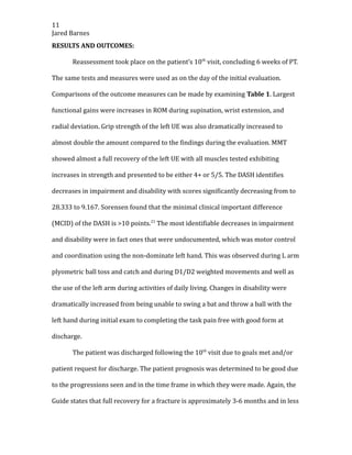 11
Jared Barnes
RESULTS AND OUTCOMES:
Reassessment took place on the patient’s 10th
visit, concluding 6 weeks of PT.
The same tests and measures were used as on the day of the initial evaluation.
Comparisons of the outcome measures can be made by examining Table 1. Largest
functional gains were increases in ROM during supination, wrist extension, and
radial deviation. Grip strength of the left UE was also dramatically increased to
almost double the amount compared to the findings during the evaluation. MMT
showed almost a full recovery of the left UE with all muscles tested exhibiting
increases in strength and presented to be either 4+ or 5/5. The DASH identifies
decreases in impairment and disability with scores significantly decreasing from to
28.333 to 9.167. Sorensen found that the minimal clinical important difference
(MCID) of the DASH is >10 points.21
The most identifiable decreases in impairment
and disability were in fact ones that were undocumented, which was motor control
and coordination using the non-dominate left hand. This was observed during L arm
plyometric ball toss and catch and during D1/D2 weighted movements and well as
the use of the left arm during activities of daily living. Changes in disability were
dramatically increased from being unable to swing a bat and throw a ball with the
left hand during initial exam to completing the task pain free with good form at
discharge.
The patient was discharged following the 10th
visit due to goals met and/or
patient request for discharge. The patient prognosis was determined to be good due
to the progressions seen and in the time frame in which they were made. Again, the
Guide states that full recovery for a fracture is approximately 3-6 months and in less
 
