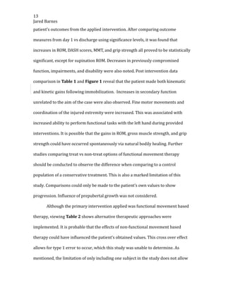13
Jared Barnes
patient’s outcomes from the applied intervention. After comparing outcome
measures from day 1 vs discharge using significance levels, it was found that
increases in ROM, DASH scores, MMT, and grip strength all proved to be statistically
significant, except for supination ROM. Decreases in previously compromised
function, impairments, and disability were also noted. Post intervention data
comparison in Table 1 and Figure 1 reveal that the patient made both kinematic
and kinetic gains following immobilization. Increases in secondary function
unrelated to the aim of the case were also observed. Fine motor movements and
coordination of the injured extremity were increased. This was associated with
increased ability to perform functional tasks with the left hand during provided
interventions. It is possible that the gains in ROM, gross muscle strength, and grip
strength could have occurred spontaneously via natural bodily healing. Further
studies comparing treat vs non-treat options of functional movement therapy
should be conducted to observe the difference when comparing to a control
population of a conservative treatment. This is also a marked limitation of this
study. Comparisons could only be made to the patient’s own values to show
progression. Influence of prepubertal growth was not considered.
Although the primary intervention applied was functional movement based
therapy, viewing Table 2 shows alternative therapeutic approaches were
implemented. It is probable that the effects of non-functional movement based
therapy could have influenced the patient’s obtained values. This cross over effect
allows for type 1 error to occur, which this study was unable to determine. As
mentioned, the limitation of only including one subject in the study does not allow
 