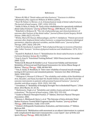 19
Jared Barnes
References
1
Waters M, Mih A "Distal radius and ulna fractures." Fractures in children.
Philadelphia (PA): Lippincott Williams & Wilkins (2001).
2
Short W, Palmer A, Werner, et al. A biomechanical study of distal radial fractures.
The Journal of hand surgery. 1987; 12(4): 529-534.
3
Smith, D. Brou, K. Henry, M. “Early active rehabilitation for operatively stabilized
distal radius fractures.” Journal of Hand Therapy. 2004 March; 17(1): 43-49.
4
Wakefield A, McQueen M. "The role of physiotherapy and clinical predictors of
outcome after fracture of the distal radius." Journal of Bone & Joint Surgery, British
Volume. 2000; 82(7): 972-976.
5
Wilcke, Maria KT, Hassan Abbaszadegan, and Per Y. Adolphson. "Patient-perceived
outcome after displaced distal radius fractures: a comparison between radiological
parameters, objective physical variables, and the DASH score." Journal of Hand
Therapy. 2007; 20(4): 290-299.
6
Pasila M, Karaharju E, Lepistö P. "Role of physical therapy in recovery of function
after Colles' fracture." Archives of physical medicine and rehabilitation. 1974; 55.3:
130.
7
Handoll H, Madhok R, Howe T. "Rehabilitation for distal radial fractures in adults."
Cochrane Database System Rev 3 (2006).
8
Gray G, Gray D. “Functional Training Defined.” IDEA Fitness Journal. December
2009: 7(12)
9
Petherick M, Rheault W, Kimble S, et al. “Concurrent Validity and Intertester
Reliability of Universal and Fluid-based Goniometers for Active Elbow Range of
Motion.” Physical Therapy. 1988; 68:966-969.
10
Fan, E. Ciesla, D. Needham, D. “Inter-rater reliability of manual muscle strength
testing in ICU survivors and simulated patients.” Intensive Care Med. 2010 June;
36(6): 1038-1043.
11
Slobogean G, Noonan V, O'Brien P. "The reliability and validity of the Disabilities of
Arm, Shoulder, and Hand, EuroQol-5D, Health Utilities Index, and Short Form-6D
outcome instruments in patients with proximal humeral fractures." Journal of
shoulder and elbow surgery. 2010; 19(3): 342-348.
12
Gerodimos, V. “Reliability of Handgrip Strength Test in Basketball Players.” J Hum
Kinet. 2012 March; 31: 25-36.
13
Mathiowetz, Virgil, et al. "Reliability and validity of grip and pinch strength
evaluations." The Journal of hand surgery. 1984; 9(2): 222-226.
14
Guide to Physical Therapist Practice. 2nd
Edition. American Physical Therapist
Association. 2003.
15
Benson, L. Minihane,K. Stern, L. et al. “The Outcome of Intra-Articular Distal
Radius Fractures Treated With Fragment-Specific Fixation.” Journal of Hand
Therapy. 2006 October; 31(8): 1333-1339.
16
Dutton’s Orthopaedic Examination, Evaluation, and Intervention. 3rd
Edition.
McGraw Hill.
17
Backstrom K. “Mobilization with movement as an adjunct intervention in a patient
with complicated De Quervain’s tenosynovitis: a case report.” Jour of Ortho and
Sports Physical Therapy. 2002;32(3):86–97.
 