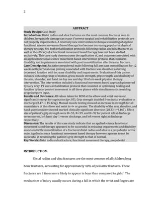 2
ABSTRACT
Study Design: Case Study
Introduction: Distal radius and ulna fractures are the most common fractures seen in
children. Irreparable damage can occur if correct surgical and rehabilitation protocols are
not properly implemented. A relatively new intervention technique consisting of applied
functional science movement based therapy has become increasing popular in physical
therapy settings. Yet, both rehabilitation protocols following radius and ulna fractures as
well as the efficacy of a functional movement based therapy have not been studied
exclusively. This case study demonstrates the application of, and outcomes associated with
an applied functional science movement based intervention protocol that considers
disability and impairments associated with post immobilization after forearm fracture.
Case Description: An active prepubertal male following full arm cast immobilization for 12
weeks with percutaneous pinning associated with fracture was classified as having
decreased function with increase disability and impairments. Evaluation of this patient
included obtaining range of motion, gross muscle strength, grip strength, and disability of
the arm, shoulder, and hand on day one and day 10 of a 6-week physical therapy
intervention. The intervention included a functional movement based approach pioneered
by Gary Gray, PT and a rehabilitation protocol that consisted of optimizing healing and
function by incorporated movement in all three planes while simultaneously providing
proprioceptive input.
Results and Outcomes: All values taken for ROM at the elbow and wrist increased
significantly except for supination (p<.05). Grip strength doubled from initial evaluation to
discharge (8.17 -> 15.42kg). Manual muscle testing showed an increase in strength for all
musculature of the elbow and wrist to 4+ or greater. The disability of the arm, shoulder, and
hand questionnaire showed marked clinically significant decrease (28.33 -> 9.167). Effect
size of patient’s grip strength were R=.55, R=.99, and R=.92 for patient left at discharge
verses norms, left hand day 1 verses discharge, and left verses right at discharge
respectively.
Discussion: The results of this case study indicate that an applied science functional
movement based therapy appeared to be successful in reducing impairments and disability
associated with immobilization of a fractured distal radius and ulna in a prepubertal active
male. Applied science functional movement based therapy however appears to not be
successful at returning the patient’s grip strength to that of normal.
Key Words: distal radius ulna fracture, functional movement therapy, prepubertal
INTRODUCTION:
Distal radius and ulna fractures are the most common of all children long
bone fractures, accounting for approximately 40% of pediatric fractures. These
fractures are 3 times more likely to appear in boys than compared to girls.1
The
mechanism of injury usually occurs during a fall in which the wrist and fingers are
 