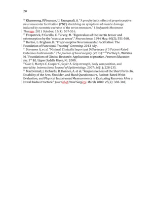 20
18
Khamwong, P.Pirunsan, U. Paungmali, A. “A prophylactic effect of proprioceptive
neuromuscular facilitation (PNF) stretching on symptoms of muscle damage
induced by eccentric exercise of the wrist extensors.” J Bodywork Movement
Therapy. 2011 October; 15(4): 507-516.
19
Fitzpatrick, P. Carello, C. Turvey, M. “Eigenvalues of the inertia tensor and
exteroception by the ‘muscular sense’.” Neuroscience. 1994 May: 60(2); 551-568.
20
Burton, L. Brigham, H. “Proprioceptive Neuromuscular Facilitation: The
Foundation of Functional Training” Screening. 2013 July.
21
Sorensen A, et al. "Minimal Clinically Important Differences of 3 Patient-Rated
Outcomes Instruments." The Journal of hand surgery (2013).44 22
Portney L, Watkins
M. “Foundations of Clinical Research: Applications to practice. Pearson Education
Inc. 3rd
Ed. Upper Saddle River, NJ. 2009.
23
Gale C, Martyn C, Cooper C, Sayer A. Grip strength, body composition, and
mortality. International Journal of Epidemiology. 2007: 36(1); 228-235.
24
MacDermid, J. Richards, R. Donner, A. et al. “Responsiveness of the Short Form-36,
Disability of the Arm, Shoulder, and Hand Questionnaire, Patient- Rated Wrist
Evaluation, and Physical Impairment Measurements in Evaluating Recovery After a
Distal Radius Fracture.” Journal of Hand Surgery. March 2000: 25(2); 330-340.
 