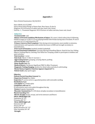 21
Jared Barnes
Appendix 1
Date of Initial Examination: 06/18/2013
Date of Birth: 01/17/2005
Injury/Onset Date/Change of Status Date: New Injury, R ulna fx
Diagnosis: 813.4 Fracture of radius and ulna, lower end, closed
Visit No.: 1: Treatment Diagnosis: 813.4 Fracture of radius and ulna, lower end, closed
Subjective
Treatment Side: Left
History of Present Condition/Mechanism of Injury: Pt is post L distal radius/ulna fx following
FOOSH accident on 3/20/13. Pt was playing football with friends during time of incident. Pt out of
cast since 6/7/13 and cleared for PT.
Primary Concern/Chief Complaint: Pain during wrist movements, most notably in extension,
radial deviation and supination with marked decreases in ROM and strength secondary to
immobilization.
Prior Level of Function: baseball, football, basketball
Current Functional Limitations: Carrying, Moving & Handling Objects: Hand & Arm Use: Pulling
Objects, Pushing Objects, Catching; Fine Hand Use: Grasping, unable to participate in hobbies and
sport activities.
Pain Location: L wrist
Pain Scale: Worst: 5 Best: 0 Current: 1
Aggravating Factors: grasping, carrying objects, pushing
General Health: Good
Home Health Care: No
Medical History: No Known Significant PMH To Affect Treatment
Diagnostic Testing/Imaging: positive for distal radius and ulna fx with healing
Mental Status/Cognitive Function Appears Impaired? No
Patient Goals: play sports again
Objective
Patient/Parent/Guardian Consent Yes
Chaperone Present Yes, Father
Inspection Pt carries wrist in a guarded position with noticeable swelling
Handedness Right
Cast/Splint Yes, Prefab splint
Complaints with use No
Pt instructed to wear wrist splint throughout the day
Posture Scapular Asymmetry
Muscular Asymmetries Pt L UE shows atrophy secondary to immobilization
Muscle Guarding Mild
Muscle Atrophy biceps, triceps, and wrist extensors and flexors
Elbow AROM Right Left
Supination 95° 45 °
Pronation 88° 75 °
Wrist AROM Right Left
Extension 66° 38°
Flexion 68° 62°
Radial Deviation 30 ° 22°
Ulnar Deviation 34° 34°
Strength
 