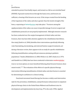 3
Jared Barnes
extended to protect from bodily impact, and termed as a fall on out stretched hand
(FOOSH). If ground reaction forces through the hand, wrist, and forearm are
sufficient, a bowing of the forearm can occur. If the torque created from the bending
of the long bones of the radius and ulna is greater than the tensile strength of the
bone, a separating or facturefracture may take place .2
Fractures among the
epiphyseal plate of the radius can cause irreparable damage if correct surgical and
rehabilitation protocols are not properly implemented. Although extensive research
has been conducted over the surgical management of distal radius and ulna
fractures, there has been little attention applied to the rehabilitation that follows.
One study (Smith et al. 2004) identifies three interventions specifically following
volar-fixed plating, dorsal plating, and external fixation surgical treatments, yet
during a literature review, there appears to be no study for specific rehabilitation
following immobilization casting with percutaneous pinning in pediatric
populations.3
Studies (Wakefield et al. 2000, Wilcke et al. 2007, Pasila et al. 1974,
and Handoll et al. 2006) that have been conducted to determine weatherwhether
treat or no treat options are more beneficial following distal forearm fractures show
mixed results.4,5,6,7
The evaluation of the effects of a specific physical therapy
intervention following immobilization of distal radius and ulna fracture is essential
for determining its usefulness in a clinical setting.
Functional movement based therapy has become a widely used intervention
style for the prevention, rehabilitation, and performance enhancement in outpatient
physical therapy clinics in the United States Midwest and Southwest since its
development and implementation by Gary Gray, PT in the early 1990s. Applied
 