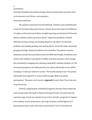 7
Jared Barnes
decreased strength in the patient’s biceps, triceps, brachioradials, pronator teres,
wrist extensors, wrist flexors, and supinators.
Assessment and Goals:
The patient’s assessment was the following: “Patient is post immobilization
casted for left distal radius/ulna fracture. Patient shows decreased wrist ROM and
strength as well as decreased elbow strength impacting non dominant UE function-
patient continues relative protective phase.” Impairment problems included
difficulty carrying, moving, and handing objects for the elbow. For the hand,
problems were pulling, pushing, and catching objects. As for fine motor movement,
grasping and finger dexterity problems were identified. The patient’s function
limitations include decreased elbow and wrist ROM and strength. Disabilities were
noted as the inability to participate in hobbies and sport activities, which include
but not limited to swinging a bat, shooting a basketball, catching a football, ect. The
determined prognosis and rehab potential was “good with the plan of care (POC)
including 2-3 visits per week for 6 weeks.” The benefit statement was “the patient
will benefit from skilled PT to restore PLOF strength, ROM, and activity
participation.” The goals can be found in Appendix 1 under Short Term Goals and
Long Term Goals.
Evidence supporting the established prognosis and time frame include the
norms found under The Guide to Physical Therapist Practice 4G which state the
expected range of visits per episode of care to be 6-18 with a prognosis of “optimal
joint mobility, muscle performance, and range of motion and the high level of
functioning in home, work, and leisure environments” to be 3-6 months post
 