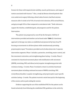 8
fracture for those with impaired joint mobility, muscle performance, and range of
motion associated with fracture.14
Also, a study by Benson showed patients that
even underwent surgery following a distal radius fracture, had final outcome
measures after 6 weeks to be 91% of normal wrist extension, 85% normal flexion,
and grip strength 92% of that compared to contralateral side.15
Both references
support the timeline, established goals, and prognosis used for the patient.
Intervention:
The patient was progressed as seen fit by the therapist. A full list of
interventions provided and timeline can be found under Table 2. A functional
approach to therapy was taken as established and pioneered by Gary Gray PT,
focusing on movements in all three planes while simultaneously providing
proprioceptive input.8
Procedures provided can be broken down into 3 separate
intervention segments. Phase 1 includes a protective, stretching, motor control, and
fine movement restoration, and strengthening phase lasting ~2 weeks. Phase 2
consisted of a functional movement phase with mobilization with movement
(MWM), stretching, PNF, and elbow/wrist/scapular strengthening period with
resistance lasting ~2 weeks. Phase 3 included a return to activities functional
movement phase including continued increases of MWM, stretching, PNF,
wrist/elbow/shoulder/ scapular strengthening, and proprioceptive sport specific
activities lasting ~2 weeks. The patient received a moist heat pack at the beginning
of the session and ice pack ending the session.
Evidence supporting the use of the established POC for the patient can be
found exclusively from following the established POC guidelines in the article by
 