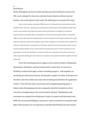 9
Jared Barnes
Smith. Although his protocol includes therapy post external fixation removal, the
POC can be adopted for those who only had closed reduction without external
fixation, such as the patient in this study. The following is an excerpt of his study:
Active, active-assisted, and passive ROM exercises are allowed for the uninvolved joints of the
shoulder, elbow, and wrist… Recognition and targeting by the therapist of this disabling problem with
active, active-assisted, and progressive passive motion of the forearm and digits are essential to
diminish long-term disability. After external fixator removal, the patient often will face considerable
stiffness of the radiocarpal and midcarpal joints in direct proportion to the degree of distraction, angle
of fixed positioning, and duration of fixation. Joint motion techniques are indicated with an emphasis on
extension, radial deviation, and supination. The patient should be instructed to perform these exercises
hourly during the daytime. Active, active-assisted, and progressive passive motion techniques are all
appropriate once the external fixator is removed. In those cases expected to be resistant, inclusion of
static progressive splinting for wrist extension, wrist flexion, and supination should be added at the time
of removal.3
As for the stretching protocol, support can be found in Dutton’s Orthopaedic
Examination, Evaluation, and Intervention book. It states that “an increase in
flexibility is achieved through a routine stretching program… with emphasis on
stretching the entire hand, forearm, and shoulder complex” for those with injuries to
the elbow and wrist. Dutton also states that stretching should follow the application
of heat.16
As for the fine motor movements and strengthening during phase 1,
Dutton states that gripping exercises using putty should be included as well as
concentric strengthening for the wrist should be initiated.16
Mobilization with
movement was adopted from Backstrom’s study of a patient with decreased wrist
ROM. She incorporated Mulligan’s maneuvers, which consisted of a sustained radial
glide of the proximal row of carpal bones and allowed full thumb and wrist motion
 