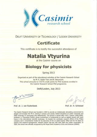 Casimirresearch school
DELFT UNIVERSITY OF TECHNOLOGY / LEIDEN UNIVERSITY
Certificate
This certificate is to testify tlie successful attendance of
Natalia Vtyurina
at the Casimir course on
Biology for physicists
Spring 2013
Organized as part of tlie educational activities of the Casimir Research School
by M.-E. Aubin-Tam and B. Beaumont.
This school amounts to 5 ECTS credit points for PhD students enrolled in
the Casimir Research School PhD programme.
Delft/Leiden, July 2013
Prof. dr. J. van Ruitenbeel< Prof. dr. H. Schiessel
The Casimir Research School was founded in 2004 to provide an intellectually stimulating environment to
deepen and broaden the Ph.D. training in physics and closely related disciplines at Leiden University and
Delft University of Technology (the Netherlands). The School is named after H.B.G. Casimir (1909-2000),
professor in Theoretical Physics whose involvement in fundamental as well as applied physics left many
traces in the international scientific landscape. He headed the worldwide research efforts of the Philips
company and is remembered mostly for his discovery of the so-called Casimir effect and for his ideas on
science and research-management. Hendrik Casimir had ties with both Delft and Leiden Universities. In
2005, the school was officially recognized by the Royal Dutch Academy of Arts and Sciences (KNAW).
 