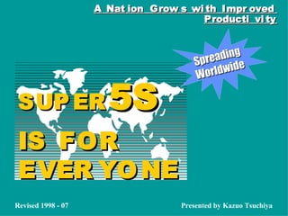 Spreading
Spreading
Worldwide
Worldwide
A Nat ion Grow s wi th Impr ovedA Nat ion Grow s wi th Impr oved
Producti vi tyProducti vi ty
SUP ERSUP ER 5S5S
IS FORIS FOR
EVER YO NEEVER YO NE
Presented by Kazuo TsuchiyaRevised 1998 - 07
 