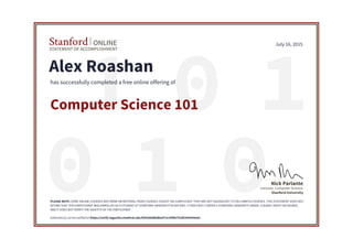 01 1
010
STATEMENT OF ACCOMPLISHMENT
Stanford ONLINE
Stanford University
Lecturer, Computer Science
Nick Parlante
July 16, 2015
Alex Roashan
has successfully completed a free online offering of
Computer Science 101
PLEASE NOTE: SOME ONLINE COURSES MAY DRAW ON MATERIAL FROM COURSES TAUGHT ON-CAMPUS BUT THEY ARE NOT EQUIVALENT TO ON-CAMPUS COURSES. THIS STATEMENT DOES NOT
AFFIRM THAT THIS PARTICIPANT WAS ENROLLED AS A STUDENT AT STANFORD UNIVERSITY IN ANY WAY. IT DOES NOT CONFER A STANFORD UNIVERSITY GRADE, COURSE CREDIT OR DEGREE,
AND IT DOES NOT VERIFY THE IDENTITY OF THE PARTICIPANT.
Authenticity can be verified at https://verify.lagunita.stanford.edu/SOA/8d48bdba472c43f0b7f1df1404394a63
 