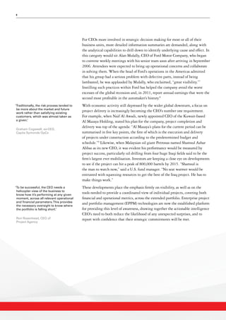 8
For CEOs more involved in strategic decision making for most or all of their
business units, more detailed information summaries are demanded, along with
the analytical capabilities to drill down to identify underlying cause and effect. In
this category would sit Alan Mulally, CEO of Ford Motor Company, who began
to convene weekly meetings with his senior team soon after arriving in September
2006. Attendees were expected to bring up operational concerns and collaborate
in solving them. When the head of Ford’s operations in the Americas admitted
that his group had a serious problem with defective parts, instead of being
lambasted, he was applauded by Mulally, who exclaimed, “great visibility.”7
Instilling such practices within Ford has helped the company avoid the worst
excesses of the global recession and, in 2011, report annual earnings that were the
second most profitable in the automaker’s history.8
With economic activity still depressed by the wider global downturn, a focus on
project delivery is increasingly becoming the CEO’s number one requirement.
For example, when Naif Al Awadi, newly appointed CEO of the Kuwait-based
Al Mazaya Holding, stated his plan for the company, project completion and
delivery was top of the agenda: “Al Mazaya’s plans for the current period can be
summarised in five key points, the first of which is the execution and delivery
of projects under construction according to the predetermined budget and
schedule.”9
Likewise, when Malaysian oil giant Petronas named Shamsul Azhar
Abbas as its new CEO, it was evident his performance would be measured by
project success, particularly oil drilling from four huge Iraqi fields said to be the
firm’s largest ever mobilisation. Investors are keeping a close eye on developments
to see if the project can hit a peak of 800,000 barrels by 2015. “Shamsul is
the man to watch now,” said a U.S. fund manager. “No seat warmer would be
entrusted with squeezing resources to get the best of the Iraq project. He has to
make things work.”
These developments place the emphasis firmly on visibility, as well as on the
tools needed to provide a coordinated view of individual projects, covering both
financial and operational metrics, across the extended portfolio. Enterprise project
and portfolio management (EPPM) technologies are now the established platform
for providing this level of awareness, drawing together the actionable intelligence
CEO’s need to both reduce the likelihood of any unexpected surprises, and to
report with confidence that their strategic commitments will be met.
‘Traditionally, the risk process tended to
be more about the market and future
work rather than satisfying existing
customers, which was almost taken as
a given.’
Graham Cogswell, ex-CEO,
Capita Symonds OpCo
‘To be successful, the CEO needs a
helicopter view of the business to
know how it’s performing at any given
moment, across all relevant operational
and financial parameters.This provides
the necessary oversight to know where
the portfolio is falling short.’
Ron Rosenhead, CEO of
Project Agency
 