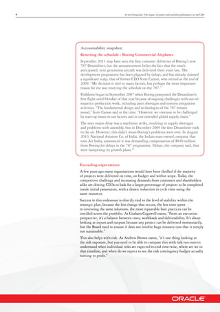 9 In the Firing Line: The impact of project and portfolio performance on the CEO
Accountability snapshot:
Resetting the schedule - Boeing Commercial Airplanes
September 2011 may have seen the first customer deliveries of Boeing’s new
787 Dreamliner, but the announcement belies the fact that the much
anticipated, next generation aircraft was delivered three years late. The
development programme has been plagued by delays, and has already claimed
a significant scalp, that of former CEO Scott Carson, who retired at the end of
2009: “My decision is tied to many factors, but perhaps the most important
reason for me was resetting the schedule on the 787.”
Problems began in September 2007 when Boeing postponed the Dreamliner’s
first flight until October of that year because of ongoing challenges with out-of-
sequence production work, including parts shortages and systems integration
activities. “The fundamental design and technologies of the 787 remain
sound,” Scott Carson said at the time. “However, we continue to be challenged
by start-up issues in our factory and in our extended global supply chain.”
The next major delay was a machinist strike, resulting in supply shortages
and problems with assembly, but in December 2009 the first Dreamliner took
to the air. However, this didn’t mean Boeing’s problems were over. In August
2010, National Aviation Co. of India, the Indian state-owned company that
runs Air India, announced it was demanding compensation of $840 million
from Boeing for delays in the 787 programme. Delays, the company said, that
were hampering its growth plans.10
Exceeding expectations
A few years ago many organisations would have been thrilled if the majority
of projects were delivered on time, on budget and within scope. Today, the
competitive challenge and increasing demands from customers and shareholders
alike are driving CEOs to look for a larger percentage of projects to be completed
inside initial parameters, with a drastic reduction in cycle time using the
same resources.
Success in this endeavour is directly tied to the level of stability within the
strategic plan, because the less change that occurs, the less time spent
re-inventing the same solutions, the more repeatable best practices can be
instilled across the portfolio. As Graham Cogswell states, “From an execution
perspective, it’s a balance between costs, workloads and deliverability. It’s about
looking at inputs and outputs because any project can be delivered momentarily,
but the Board need to ensure it does not involve huge resource cost that is simply
not sustainable.”
This also helps with risk. As Andrew Brown states, “it’s one thing looking at
the risk exposure, but you need to be able to compare this with risk run-outs to
understand when individual risks are expected to end time-wise, where are we in
that timeline, and when do we expect to see the risk contingency budget actually
turning to profit.”
 