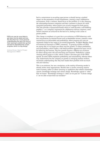 10
Such a commitment to exceeding expectations is already having a marked
impact on the personality of some boardrooms, creating a more collaborative
environment, with a common, shared focus on the portfolio. It is also changing
the relationships between companies and their customers in favour of a more
integrated partnership, where projects are actively managed by both parties.
This also provides a reputational benefit which in itself becomes a self-fulfilling
prophecy – as a company’s reputation for collaborative delivery improves, more
valued customers are attracted on the back of it, leading in due course to
greater profits.
This change in emphasis is in part due to an evolution in CEO behaviour, with
less concentration on external factors such as shareholder returns, towards a more
internal focus on deliverables and profitability, where progress and costs are
intimately linked to key stages in an overall programme. As Qadir Marikar, Head
of Commercial Assurance at PWC comments, “A growing number of CEOs
are saying that it’s no longer just about top-line growth, it’s about profitability
and sustainability, which makes a risk based portfolio approach far more critical
for balancing the business. Top line growth requires a different set of drivers.
It’s about taking more risk and stretching your business. Profitability is about
choosing which projects to take, which is when it becomes part of the CEO’s
agenda. So some CEOs emphasise profitability and sustainability, whereas others
may inadvertently bet the company on growth in emerging markets without
necessarily understanding that they have loaded their portfolio with too much
risk and volatility.”
This is an evolution, but not a revolution, as the totality of learning needed is
already within most organisations. Neither does it involve investing massive
sums of money, rather it’s about investing in capabilities that enhance knowledge
capture, knowledge exchange and culture change. Knowledge capture is “what
have we learnt?” Knowledge exchange is “what can we pass on?” Culture change
is “are we able to learn from our mistakes?”
‘CEO’s are now far more likely to
get down into the detail and onto
the shop floor for a more personal
understanding.You see a lot more of
them wanting to satisfy their gut feel
and see for themselves the current
progress, which is a big change.’’
Andrew Brown, Head of Project
Management, MBDA
 