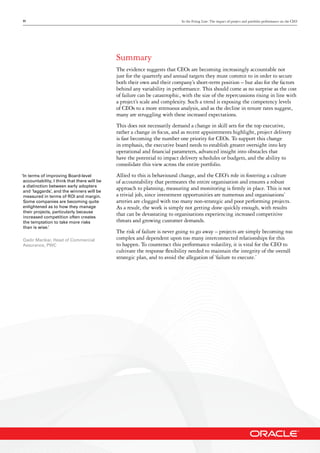 11 In the Firing Line: The impact of project and portfolio performance on the CEO
Summary
The evidence suggests that CEOs are becoming increasingly accountable not
just for the quarterly and annual targets they must commit to in order to secure
both their own and their company’s short-term position – but also for the factors
behind any variability in performance. This should come as no surprise as the cost
of failure can be catastrophic, with the size of the repercussions rising in line with
a project’s scale and complexity. Such a trend is exposing the competency levels
of CEOs to a more strenuous analysis, and as the decline in tenure rates suggest,
many are struggling with these increased expectations.
This does not necessarily demand a change in skill sets for the top executive,
rather a change in focus, and as recent appointments highlight, project delivery
is fast becoming the number one priority for CEOs. To support this change
in emphasis, the executive board needs to establish greater oversight into key
operational and financial parameters, advanced insight into obstacles that
have the potential to impact delivery schedules or budgets, and the ability to
consolidate this view across the entire portfolio.
Allied to this is behavioural change, and the CEO’s role in fostering a culture
of accountability that permeates the entire organisation and ensures a robust
approach to planning, measuring and monitoring is firmly in place. This is not
a trivial job, since investment opportunities are numerous and organisations’
arteries are clogged with too many non-strategic and poor performing projects.
As a result, the work is simply not getting done quickly enough, with results
that can be devastating to organisations experiencing increased competitive
threats and growing customer demands.
The risk of failure is never going to go away – projects are simply becoming too
complex and dependent upon too many interconnected relationships for this
to happen. To counteract this performance volatility, it is vital for the CEO to
cultivate the response flexibility needed to maintain the integrity of the overall
strategic plan, and to avoid the allegation of ‘failure to execute.’
‘In terms of improving Board-level
accountability, I think that there will be
a distinction between early adopters
and ‘laggards’, and the winners will be
measured in terms of ROI and margin.
Some companies are becoming quite
enlightened as to how they manage
their projects, particularly because
increased competition often creates
the temptation to take more risks
than is wise.’
Qadir Marikar, Head of Commercial
Assurance, PWC
 