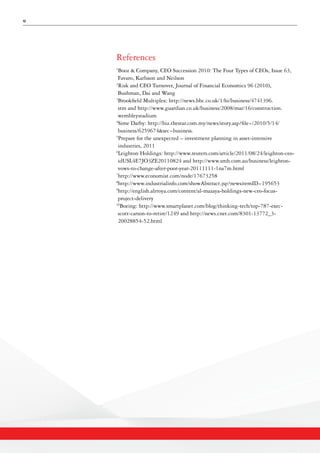 12
References
1
Booz & Company, CEO Succession 2010: The Four Types of CEOs, Issue 63,
Favaro, Karlsson and Neilson
2
Risk and CEO Turnover, Journal of Financial Economics 96 (2010),
Bushman, Dai and Wang
3
Brookfield Multiplex: http://news.bbc.co.uk/1/hi/business/4741396.
stm and http://www.guardian.co.uk/business/2008/mar/16/construction.
wembleystadium
4
Sime Darby: http://biz.thestar.com.my/news/story.asp?file=/2010/5/14/
business/6259674&sec=business.
5
Prepare for the unexpected – investment planning in asset-intensive
industries, 2011
6
Leighton Holdings: http://www.reuters.com/article/2011/08/24/leighton-ceo-
idUSL4E7JO3ZE20110824 and http://www.smh.com.au/business/leighton-
vows-to-change-after-poor-year-20111111-1na7m.html
7
http://www.economist.com/node/17673258
8
http://www.industrialinfo.com/showAbstract.jsp?newsitemID=195653
9
http://english.alrroya.com/content/al-mazaya-holdings-new-ceo-focus-
project-delivery
10
Boeing: http://www.smartplanet.com/blog/thinking-tech/top-787-exec-
scott-carson-to-retire/1249 and http://news.cnet.com/8301-13772_3-
20028854-52.html
 