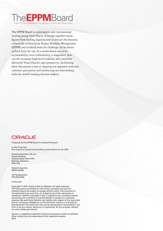 Produced byThe EPPM Board for Oracle Primavera
In the firing line:
The impact of project and portfolio performance on the CEO
Oracle Corporation UK Ltd.
Oracle Parkway,
Thames Valley Park (TVP)
Reading, Berkshire
RG6 1RA
General inquiries:
08705 332200
UK Headquarters:
0118 924 0000
oracle.com
Copyright © 2012, Oracle and/or its affiliates. All rights reserved.
This document is provided for information purposes only and the
contents hereof are subject to change without notice.This document is
not warranted to be error-free, nor subject to any other warranties or
conditions, whether expressed orally or implied in law, including implied
warranties and conditions of merchantability or fitness for a particular
purpose. We specifically disclaim any liability with respect to this document
and no contractual obligations are formed either directly or indirectly by
this document.This document may not be reproduced or transmitted in any
form or by any means, electronic or mechanical, for any purpose, without
our prior written permission.
Oracle is a registered trademark of Oracle Corporation and/or its affiliates.
Other names may be trademarks of their respective owners.
0412
The EPPM Board is a prestigious new international
steering group from Oracle. It brings together senior
figures from leading organisations to discuss the business
critical role of Enterprise Project Portfolio Management
(EPPM) and establish how the challenge can be better
tackled from the top. In a world where executive
accountability, even vulnerability, is magnified, how
can the necessary high-level visibility and control be
delivered? From Oracle’s own perspective, facilitating
these discussions is key to aligning our approach with real
customer pain points and reinforcing our relationships
with the world’s leading decision makers.
 