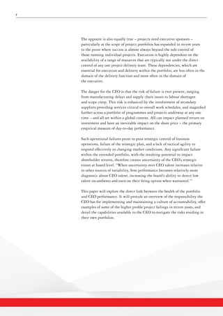 2
The opposite is also equally true – projects need executive sponsors –
particularly as the scope of project portfolios has expanded in recent years
to the point where success is almost always beyond the sole control of
those running individual projects. Execution is highly dependent on the
availability of a range of resources that are typically not under the direct
control of any one project delivery team. These dependencies, which are
essential for execution and delivery within the portfolio, are less often in the
domain of the delivery function and more often in the domain of
the executive.
The danger for the CEO is that the risk of failure is ever present, ranging
from manufacturing delays and supply chain issues to labour shortages
and scope creep. This risk is enhanced by the involvement of secondary
suppliers providing services critical to overall work schedules, and magnified
further across a portfolio of programmes and projects underway at any one
time – and all set within a global context. All can impact planned return on
investment and have an inevitable impact on the share price – the primary
empirical measure of day-to-day performance.
Such operational failures point to poor strategic control of business
operations, failure of the strategic plan, and a lack of tactical agility to
respond effectively to changing market conditions. Any significant failure
within the extended portfolio, with the resulting potential to impact
shareholder returns, therefore creates uncertainty of the CEO’s strategic
vision at board level. “When uncertainty over CEO talent increases relative
to other sources of variability, firm performance becomes relatively more
diagnostic about CEO talent, increasing the board’s ability to detect low
talent incumbents and exercise their firing option when warranted.”2
This paper will explore the direct link between the health of the portfolio
and CEO performance. It will provide an overview of the responsibility the
CEO has for implementing and maintaining a culture of accountability, offer
examples of some of the higher profile project failings in recent years, and
detail the capabilities available to the CEO to mitigate the risks residing in
their own portfolios.
 