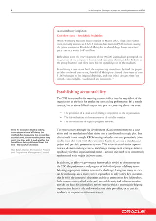 3 In the Firing Line: The impact of project and portfolio performance on the CEO
Accountability snapshot:
Cost blow outs – Brookfield Multiplex
When Wembley Stadium finally opened in March 2007, total construction
costs, initially assessed as £326.5 million, had risen to £900 million causing
the prime contractor Brookfield Multiplex to absorb huge losses on a fixed
price contract worth £445 million.
Difficulties with the redevelopment of the 90,000 seat stadium prompted the
resignation of the company’s founder and executive chairman John Roberts as
the group blamed ‘cost blow outs’ for the spiralling cost of the stadium.
In outlining a case to sue both the engineering consultants behind the project
and the steelwork contractor, Brookfield Multiplex claimed there were at least
11,000 changes to the original drawings, and that initial designs were ‘not
correct, constructable, coordinated and consistent.’3
Establishing accountability
The CEO is responsible for weaving accountability into the very fabric of the
organisation as the basis for producing outstanding performance. It’s a simple
concept, but at times difficult to put into practice, covering three core areas:
•	 The provision of a clear set of strategic objectives to the organisation.
•	 The identification and measurement of suitable metrics.
•	 The introduction of regular progress reviews.
The process starts through the development of, and commitment to, a clear
vision and the translation of that vision into a coordinated strategic plan. But
this in itself is not enough. CEOs looking to both create and proactively drive
results must also work with their executive boards to develop a standardised
project and portfolio governance system. This structure needs to incorporate
reviews, decision-making criteria, and change management strategies tailored
specifically for their organisational model – actions that need to be consistently
synchronised with project delivery teams.
In addition, an effective governance framework is needed to demonstrate to
the CEO the performance and progress of individual project delivery teams.
Selecting appropriate metrics is in itself a challenge. Using too many metrics
can be confusing, and a more proven approach is to select a few key indicators
that fit with the company’s objectives and focus attention on key deliverables.
Such measurements, allied with easily accessible analytical information, also
provide the basis for a formalised review process which is essential for helping
organisations balance risk and reward across their portfolios, or to quickly
rebalance in response to unforeseen events.
‘I find the executive level is looking
more at operational efficiency, but
methods for measuring this are not too
sophisticated. Understanding what they
sold, how they sold it, and whether the
benefits are being delivered down the
line – that is what’s needed.’
Rod Baker, Owner, Professional Project
and Programme Management Limited
 