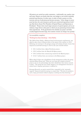 4
All projects are carried out under constraints – traditionally cost, quality, time
and scope. Projects can finish either late, over budget or not within originally
promised specifications. In other cases, in order to finish a project on time,
overtime and use of subcontractors become necessary. “A key change in recent
years has been the scale of projects and the pre-committed expenditure levels”
says Dan Stover, Senior Vice President of Capital Projects and Operations at
PetroSaudi. “Projects have much larger amounts of capital exposed, and in our
industry a huge driver is that point at which you are generating revenues from
these expenditures. If the gap between the schedule you project and what
actually happens becomes large, the economic returns can change very quickly.”
Accountability snapshot:
‘Nothing less than shocking’ – Sime Darby
The CEO of Sime Darby, a Malaysia-based multinational conglomerate, was
asked to take a leave of absence prior to the expiry of his contract in 2010
following cost overruns in the group’s energy and utilities division. Losses that
impacted second-half earnings in 2010 to the tune of $306 million:
•	 $63.4 million from a Qatar Petroleum project.
•	 $50.5 million from the Maersk Oil Qatar project.
•	 $49.2 million from constructing vessels for the Maersk project.
•	 $142.7 million from cost overruns in the Bakun project.
When asked if there was a breakdown of risk management within the group,
chairman Musa Hitam said “These are very long and complex technical
projects, but we do acknowledge that there should have been better controls
in place.” The group has since made changes to its management structure to
ensure better corporate governance is adhered to.
Kenanga Research, an equity research firm, responded to the ‘extremely
negative’ financial results by stating in a report that: “The lack of controls in
such a large government-linked company is nothing less than shocking.”4
 