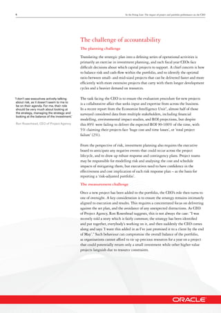 5 In the Firing Line: The impact of project and portfolio performance on the CEO
The challenge of accountability
The planning challenge
Translating the strategic plan into a defining series of operational activities is
primarily an exercise in investment planning, and each fiscal year CEOs face
difficult decisions about which capital projects to support. A chief concern is how
to balance risk and cash-flow within the portfolio, and to identify the optimal
ratio between small- and mid-sized projects that can be delivered faster and more
efficiently with more extensive projects that carry with them longer development
cycles and a heavier demand on resources.
The task facing the CEO is to ensure the evaluation procedure for new projects
is a collaborative affair that seeks input and expertise from across the business.
In a recent report from the Economist Intelligence Unit5
, almost half of those
surveyed considered data from multiple stakeholders, including financial
modelling, environmental impact studies, and ROI projections, but despite
this 89% were failing to deliver the expected ROI 90-100% of the time, with
5% claiming their projects face ‘huge cost and time losses’, or ‘total project
failure’ (2%).
From the perspective of risk, investment planning also requires the executive
board to anticipate any negative events that could occur across the project
lifecycle, and to draw up robust response and contingency plans. Project teams
may be responsible for modelling risk and analysing the cost and schedule
impacts of mitigating them, but executives need to have confidence in the
effectiveness and cost implication of each risk response plan – as the basis for
reporting a ‘risk-adjusted portfolio’.
The measurement challenge
Once a new project has been added to the portfolio, the CEO’s role then turns to
one of oversight. A key consideration is to ensure the strategy remains intimately
aligned to execution and results. This requires a concentrated focus on delivering
against the set plan, and the avoidance of any unexpected distractions. As CEO
of Project Agency, Ron Rosenhead suggests, this is not always the case: “I was
recently told a story which is fairly common; the strategy has been identified
and put together, everybody’s working on it, and then suddenly the CEO comes
along and says ‘I want this added in as I’ve just promised it to a client by the end
of May’.” Such behaviour can compromise the overall balance of the portfolio,
as organisations cannot afford to tie up precious resources for a year on a project
that could potentially return only a small investment while other higher value
projects languish due to resource constraints.
‘I don’t see executives actively talking
about risk, as it doesn’t seem to me to
be on their agenda. For me, their role
should be very much about looking at
the strategy, managing the strategy and
looking at the balance of the investment.’
Ron Rosenhead, CEO of Project Agency
 